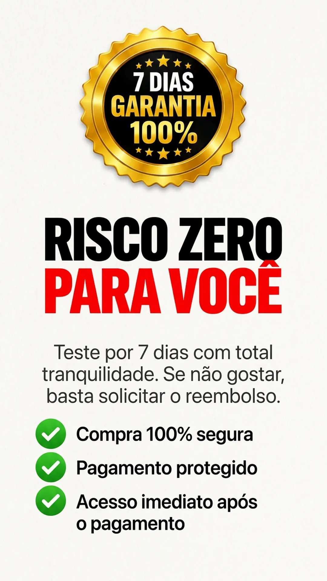 Selo de garantia de 7 dias 100%: risco zero para você. Teste por 7 dias com total tranquilidade, se não gostar basta solicitar o reembolso. Compra 100% segura, pagamento protegido e acesso imediato após o pagamento